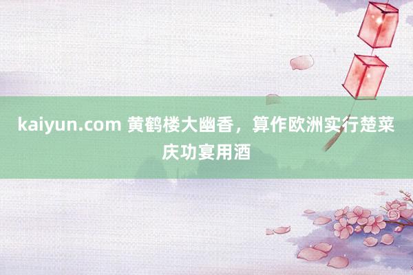 kaiyun.com 黄鹤楼大幽香，算作欧洲实行楚菜庆功宴用酒