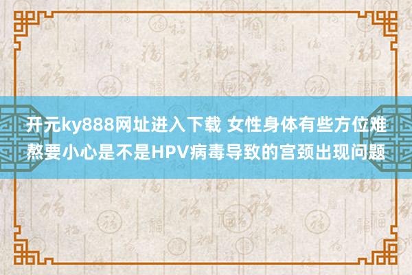 开元ky888网址进入下载 女性身体有些方位难熬要小心是不是HPV病毒导致的宫颈出现问题