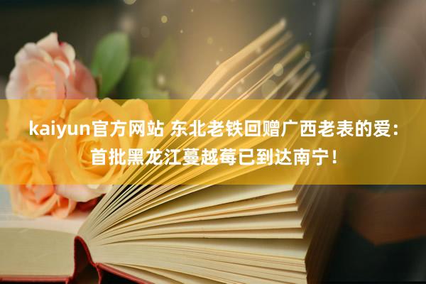 kaiyun官方网站 东北老铁回赠广西老表的爱：首批黑龙江蔓越莓已到达南宁！