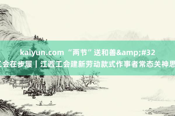 kaiyun.com “两节”送和善&#32;工会在步履｜江西工会建新劳动款式作事者常态关神思制