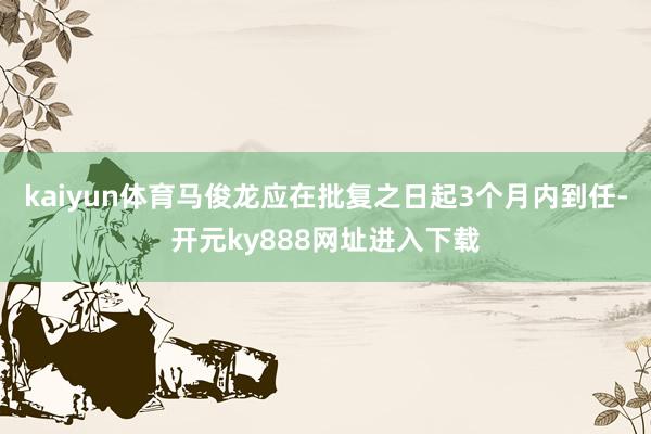 kaiyun体育马俊龙应在批复之日起3个月内到任-开元ky888网址进入下载