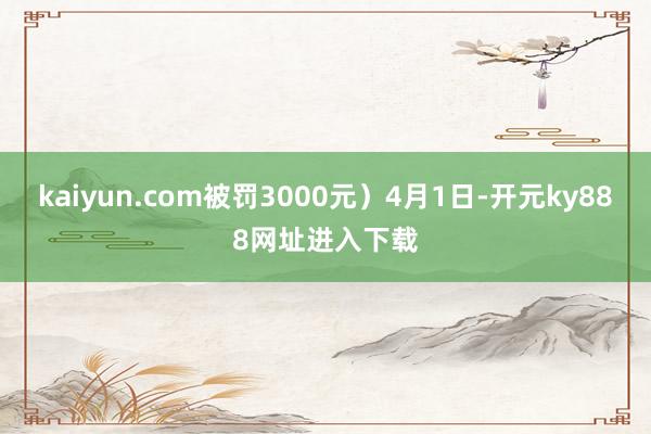 kaiyun.com被罚3000元）4月1日-开元ky888网址进入下载