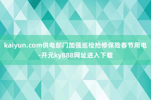 kaiyun.com供电部门加强巡检抢修保险春节用电-开元ky888网址进入下载