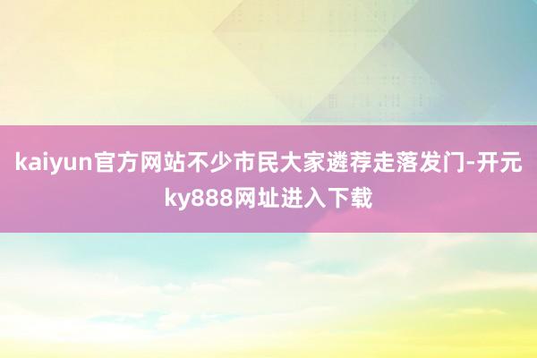 kaiyun官方网站不少市民大家遴荐走落发门-开元ky888网址进入下载