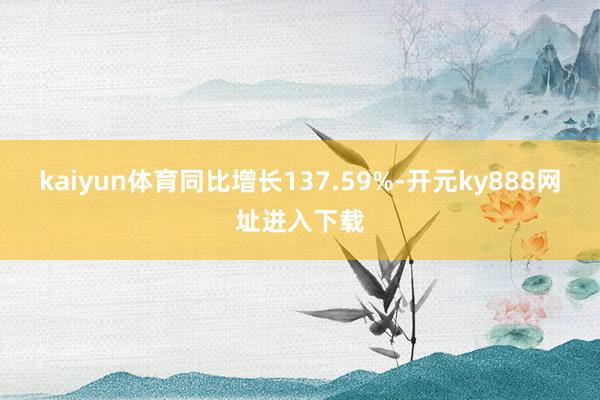 kaiyun体育同比增长137.59%-开元ky888网址进入下载