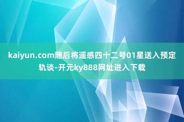 kaiyun.com随后将遥感四十二号01星送入预定轨谈-开元ky888网址进入下载