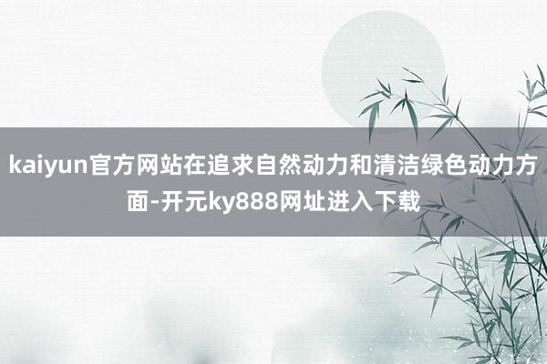 kaiyun官方网站在追求自然动力和清洁绿色动力方面-开元ky888网址进入下载