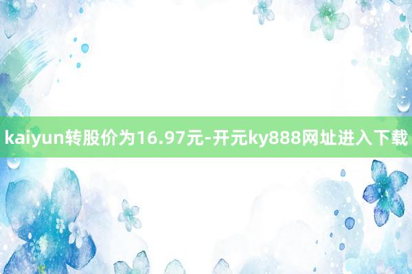 kaiyun转股价为16.97元-开元ky888网址进入下载