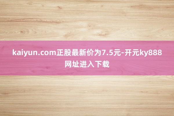kaiyun.com正股最新价为7.5元-开元ky888网址进入下载