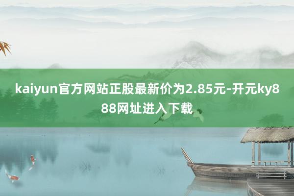 kaiyun官方网站正股最新价为2.85元-开元ky888网址进入下载
