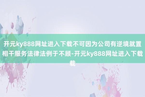 开元ky888网址进入下载不可因为公司有逆境就置相干服务法律法例于不顾-开元ky888网址进入下载