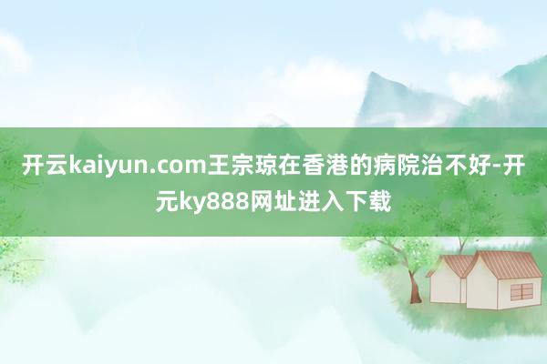 开云kaiyun.com王宗琼在香港的病院治不好-开元ky888网址进入下载