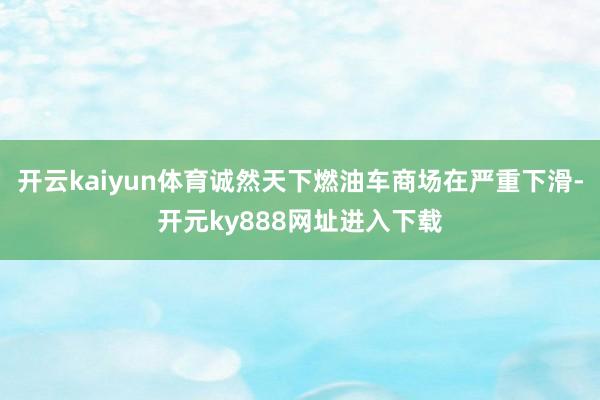 开云kaiyun体育诚然天下燃油车商场在严重下滑-开元ky888网址进入下载