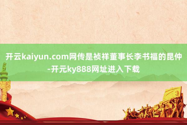 开云kaiyun.com网传是祯祥董事长李书福的昆仲-开元ky888网址进入下载