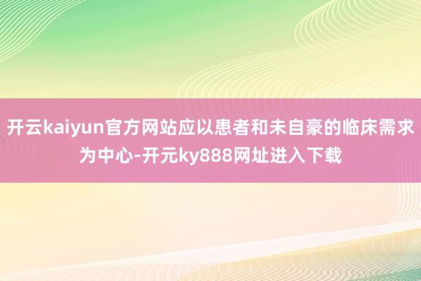 开云kaiyun官方网站应以患者和未自豪的临床需求为中心-开元ky888网址进入下载