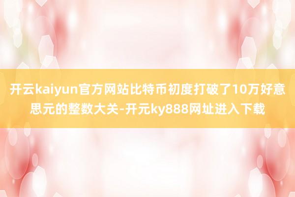开云kaiyun官方网站比特币初度打破了10万好意思元的整数大关-开元ky888网址进入下载