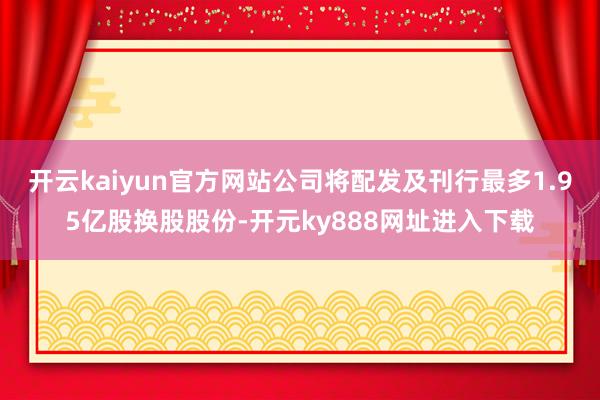开云kaiyun官方网站公司将配发及刊行最多1.95亿股换股股份-开元ky888网址进入下载