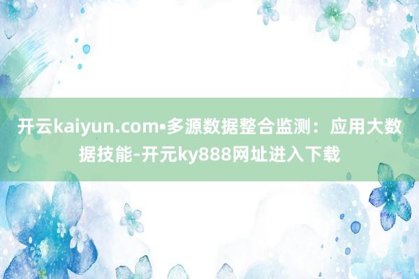 开云kaiyun.com•多源数据整合监测：应用大数据技能-开元ky888网址进入下载