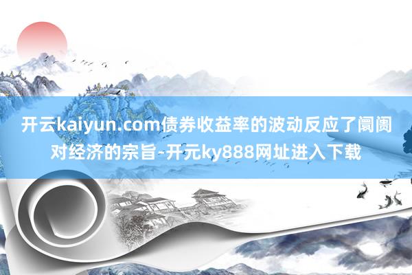 开云kaiyun.com债券收益率的波动反应了阛阓对经济的宗旨-开元ky888网址进入下载