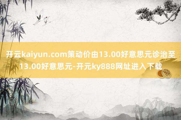 开云kaiyun.com策动价由13.00好意思元诊治至13.00好意思元-开元ky888网址进入下载