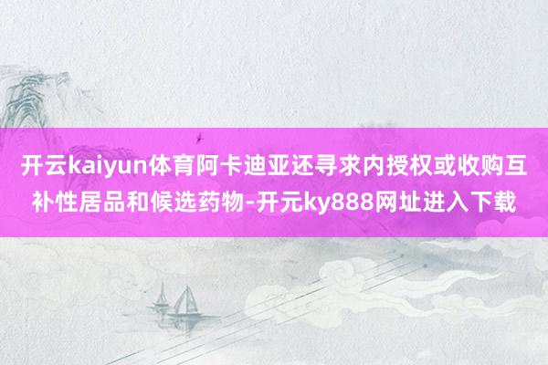 开云kaiyun体育阿卡迪亚还寻求内授权或收购互补性居品和候选药物-开元ky888网址进入下载