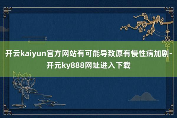 开云kaiyun官方网站有可能导致原有慢性病加剧-开元ky888网址进入下载