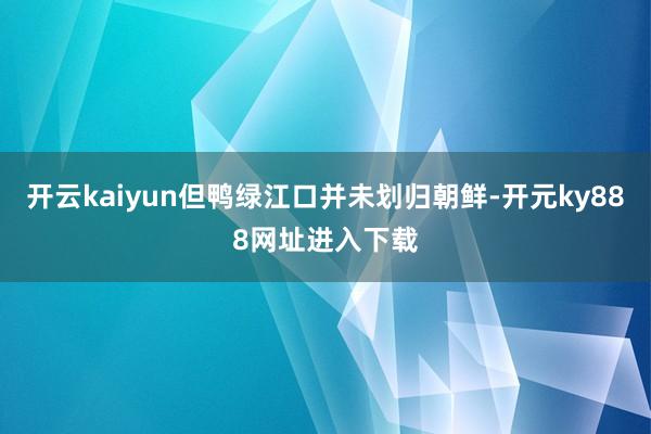 开云kaiyun但鸭绿江口并未划归朝鲜-开元ky888网址进入下载