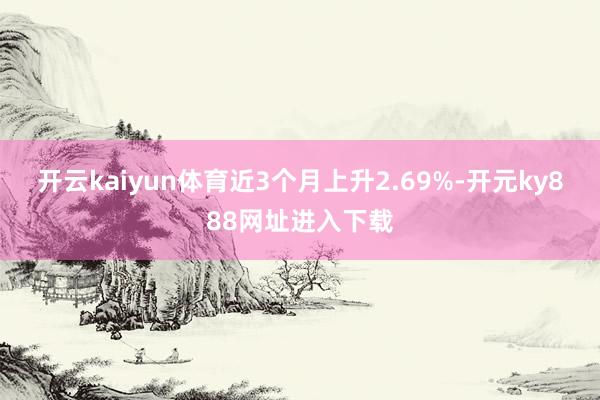 开云kaiyun体育近3个月上升2.69%-开元ky888网址进入下载