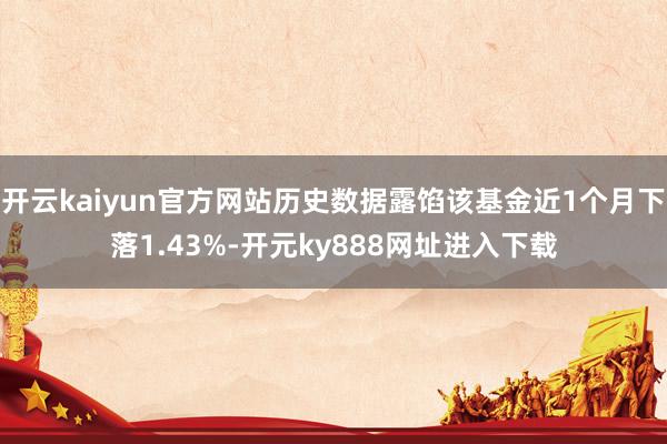 开云kaiyun官方网站历史数据露馅该基金近1个月下落1.43%-开元ky888网址进入下载