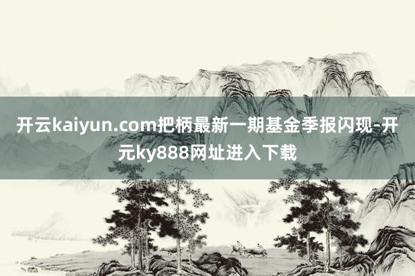 开云kaiyun.com把柄最新一期基金季报闪现-开元ky888网址进入下载