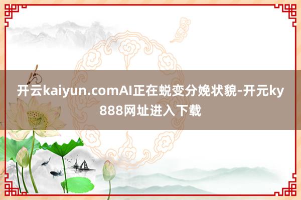 开云kaiyun.comAI正在蜕变分娩状貌-开元ky888网址进入下载
