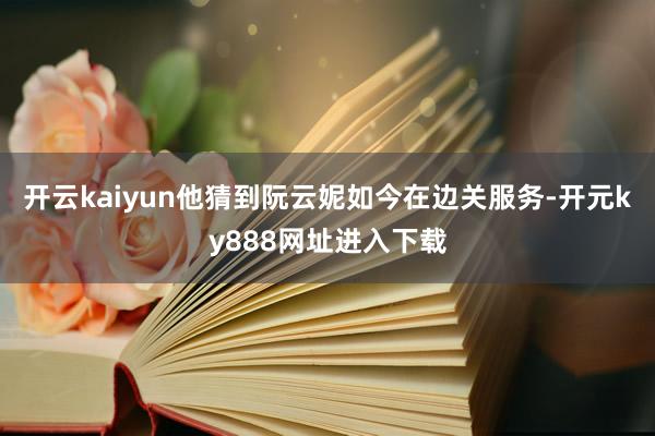 开云kaiyun他猜到阮云妮如今在边关服务-开元ky888网址进入下载