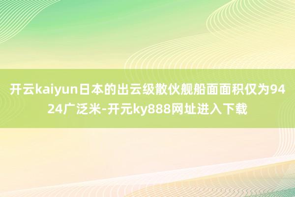 开云kaiyun日本的出云级散伙舰船面面积仅为9424广泛米-开元ky888网址进入下载