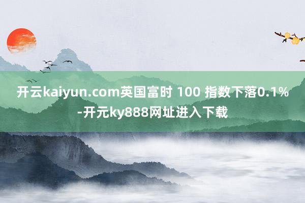 开云kaiyun.com英国富时 100 指数下落0.1%-开元ky888网址进入下载