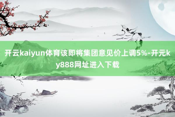 开云kaiyun体育该即将集团意见价上调5%-开元ky888网址进入下载
