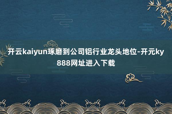 开云kaiyun琢磨到公司铝行业龙头地位-开元ky888网址进入下载
