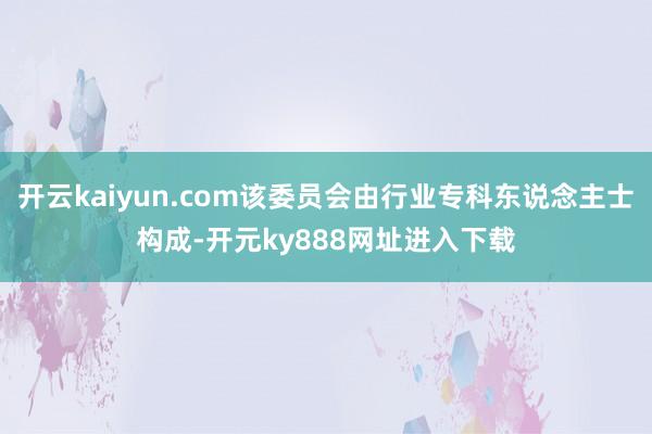 开云kaiyun.com该委员会由行业专科东说念主士构成-开元ky888网址进入下载