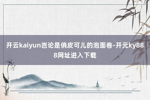 开云kaiyun岂论是俏皮可儿的泡面卷-开元ky888网址进入下载
