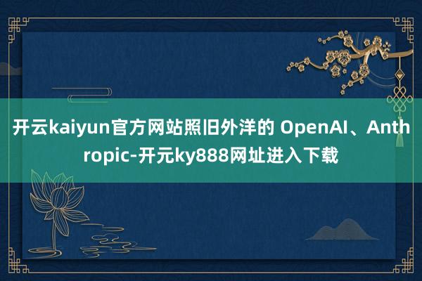 开云kaiyun官方网站照旧外洋的 OpenAI、Anthropic-开元ky888网址进入下载