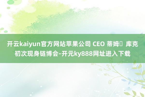开云kaiyun官方网站苹果公司 CEO 蒂姆・库克初次现身链博会-开元ky888网址进入下载