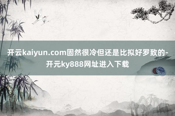 开云kaiyun.com固然很冷但还是比拟好罗致的-开元ky888网址进入下载
