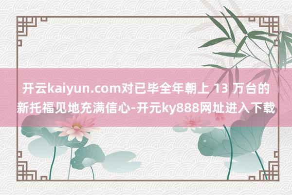 开云kaiyun.com对已毕全年朝上 13 万台的新托福见地充满信心-开元ky888网址进入下载