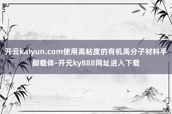 开云kaiyun.com使用高粘度的有机高分子材料手脚载体-开元ky888网址进入下载