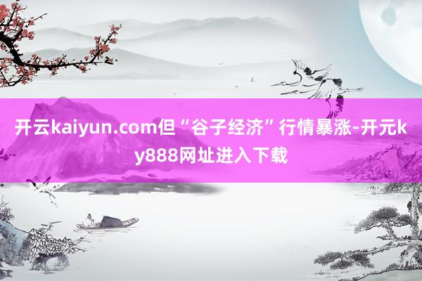 开云kaiyun.com但“谷子经济”行情暴涨-开元ky888网址进入下载