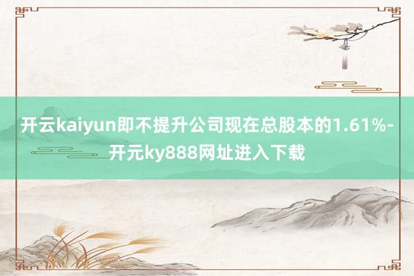 开云kaiyun即不提升公司现在总股本的1.61%-开元ky888网址进入下载