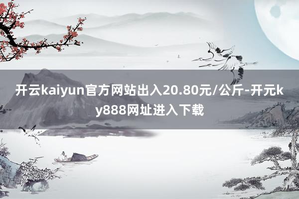 开云kaiyun官方网站出入20.80元/公斤-开元ky888网址进入下载