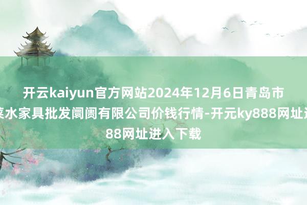 开云kaiyun官方网站2024年12月6日青岛市城阳蔬菜水家具批发阛阓有限公司价钱行情-开元ky888网址进入下载