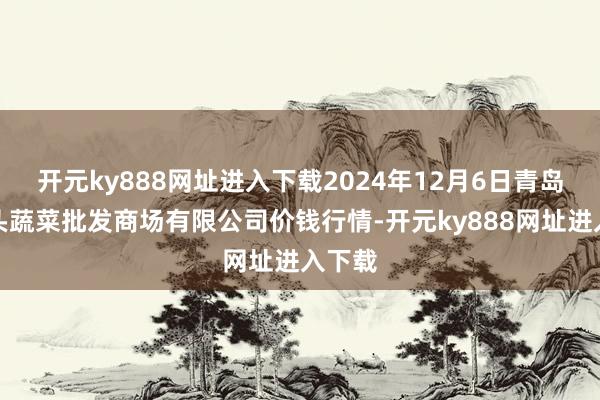 开元ky888网址进入下载2024年12月6日青岛东庄头蔬菜批发商场有限公司价钱行情-开元ky888网址进入下载