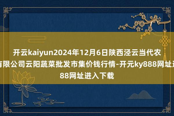 开云kaiyun2024年12月6日陕西泾云当代农业股份有限公司云阳蔬菜批发市集价钱行情-开元ky888网址进入下载