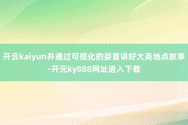 开云kaiyun并通过可视化的姿首讲好大英地点故事-开元ky888网址进入下载